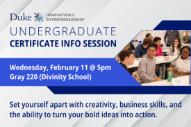 Duke Innovation and Entrepreneurship Undergraduate Certificate Info Session. Wednesday, February 11 at 5pm. Gray 220 Divinity School